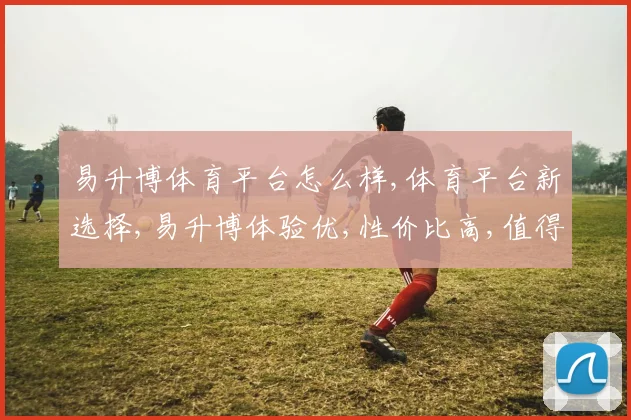 易升博体育平台怎么样,体育平台新选择,易升博体验优,性价比高,值得推荐,。