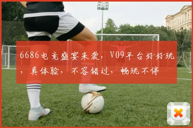 6686电竞盛宴来袭，V09平台好好玩，真体验，不容错过，畅玩不停