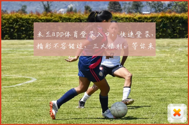 米兰app体育登录入口，快速登录，精彩不容错过，三大福利，等你来拿，体验非凡