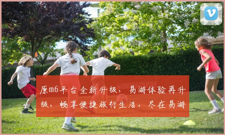 原m6平台全新升级，易游体验再升级，畅享便捷旅行生活，尽在易游平台